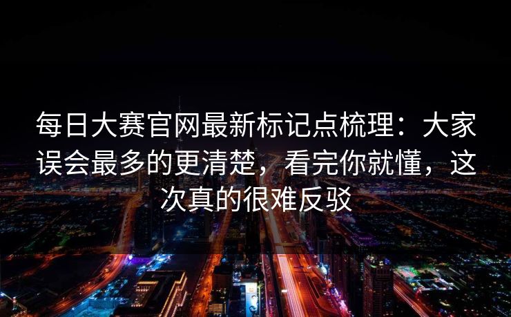 每日大赛官网最新标记点梳理：大家误会最多的更清楚，看完你就懂，这次真的很难反驳