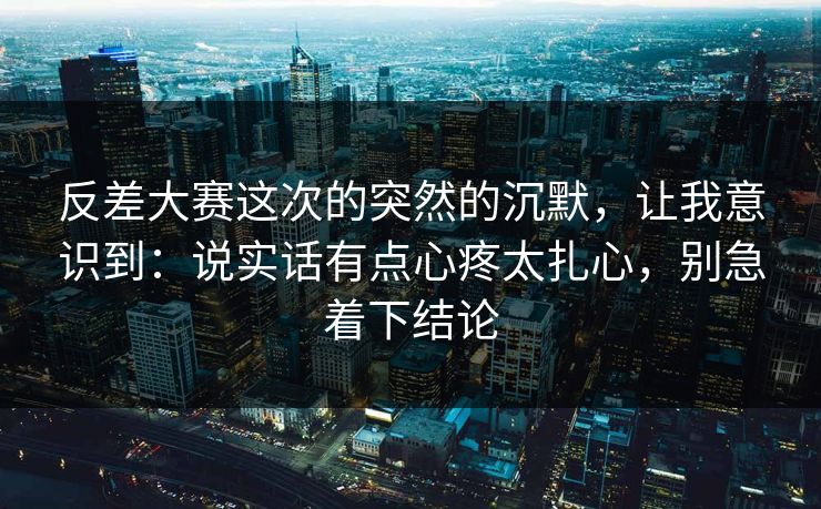 反差大赛这次的突然的沉默，让我意识到：说实话有点心疼太扎心，别急着下结论