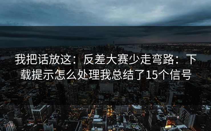 我把话放这：反差大赛少走弯路：下载提示怎么处理我总结了15个信号