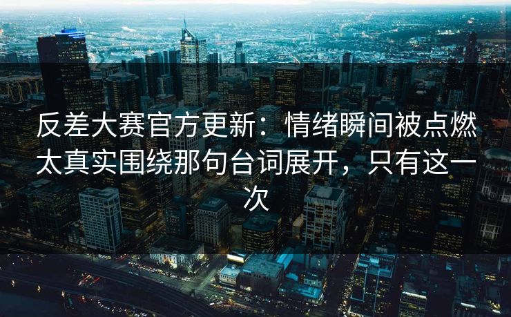 反差大赛官方更新：情绪瞬间被点燃太真实围绕那句台词展开，只有这一次
