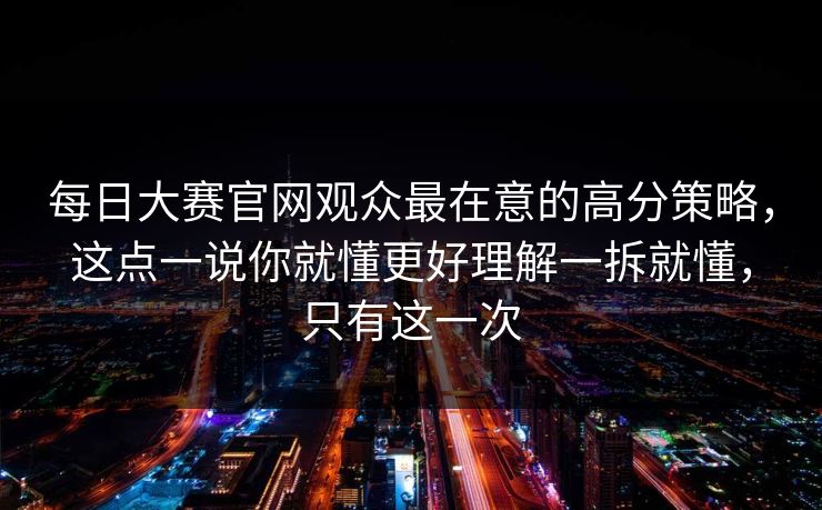 每日大赛官网观众最在意的高分策略，这点一说你就懂更好理解一拆就懂，只有这一次