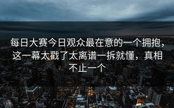 每日大赛今日观众最在意的一个拥抱，这一幕太戳了太离谱一拆就懂，真相不止一个