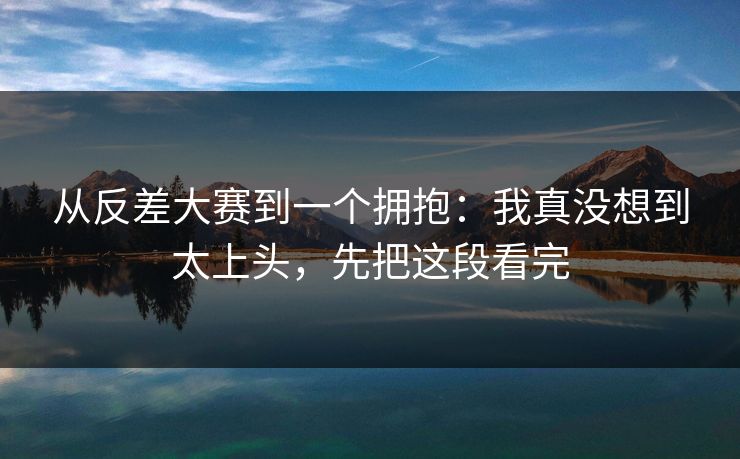从反差大赛到一个拥抱：我真没想到太上头，先把这段看完