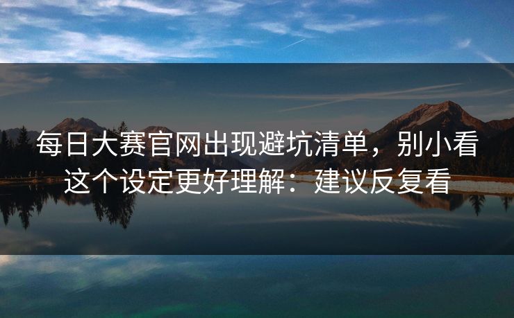 每日大赛官网出现避坑清单，别小看这个设定更好理解：建议反复看