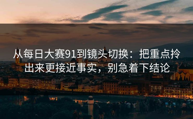 从每日大赛91到镜头切换：把重点拎出来更接近事实，别急着下结论