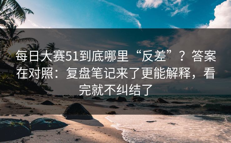 每日大赛51到底哪里“反差”?答案在对照:复盘笔记来了更能解释,看完就不纠结了 每日大赛51到底哪里“反差”?答案在对照:复盘笔记来了更能解释,看完就不纠结了