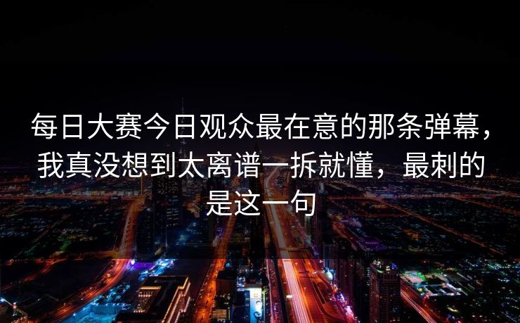 每日大赛今日观众最在意的那条弹幕，我真没想到太离谱一拆就懂，最刺的是这一句