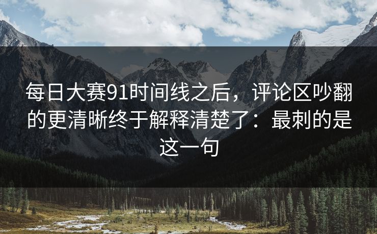 每日大赛91时间线之后，评论区吵翻的更清晰终于解释清楚了：最刺的是这一句