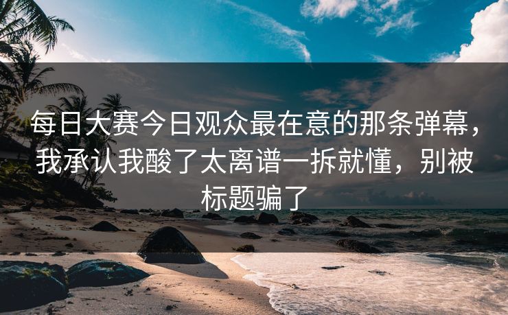 每日大赛今日观众最在意的那条弹幕，我承认我酸了太离谱一拆就懂，别被标题骗了