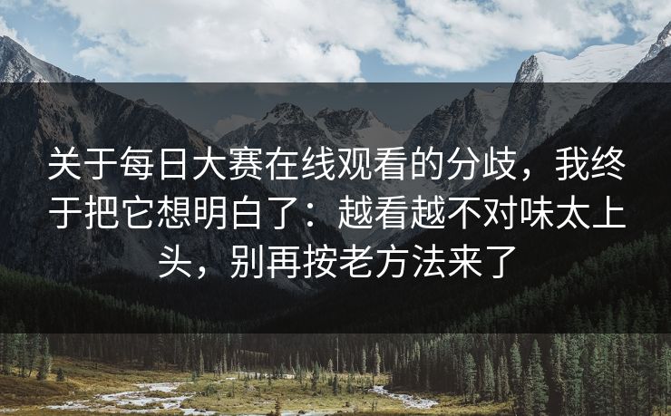 关于每日大赛在线观看的分歧，我终于把它想明白了：越看越不对味太上头，别再按老方法来了