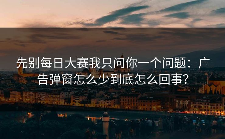 先别每日大赛我只问你一个问题：广告弹窗怎么少到底怎么回事？