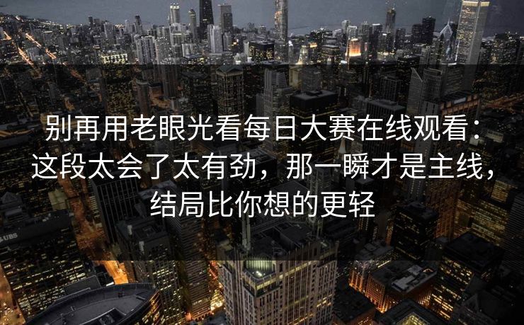 别再用老眼光看每日大赛在线观看：这段太会了太有劲，那一瞬才是主线，结局比你想的更轻