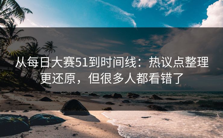 从每日大赛51到时间线：热议点整理更还原，但很多人都看错了