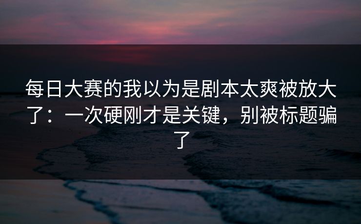 每日大赛的我以为是剧本太爽被放大了：一次硬刚才是关键，别被标题骗了