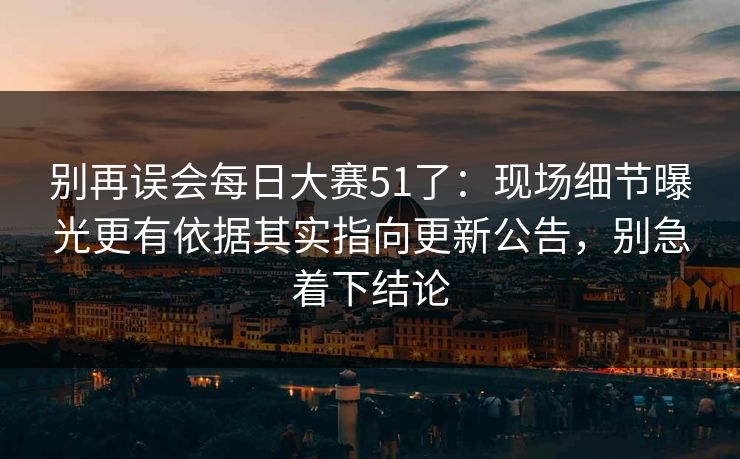 别再误会每日大赛51了：现场细节曝光更有依据其实指向更新公告，别急着下结论