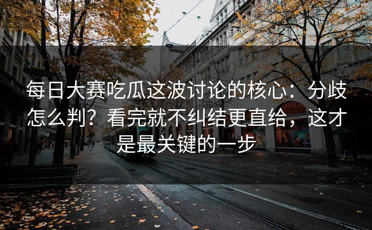 每日大赛吃瓜这波讨论的核心:分歧怎么判?看完就不纠结更直给,这才是最关键的一步
