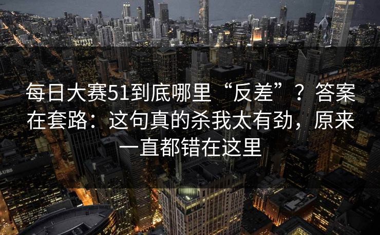 每日大赛51到底哪里“反差”?答案在套路:这句真的杀我太有劲,原来一直都错在这里