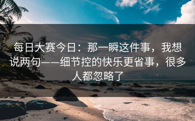 每日大赛今日：那一瞬这件事，我想说两句——细节控的快乐更省事，很多人都忽略了