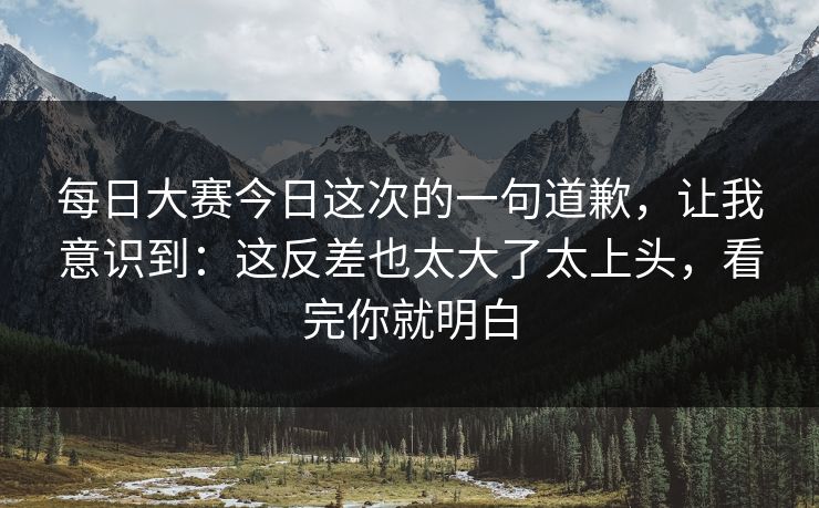 每日大赛今日这次的一句道歉，让我意识到：这反差也太大了太上头，看完你就明白