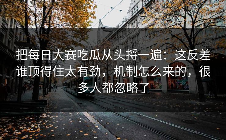 把每日大赛吃瓜从头捋一遍：这反差谁顶得住太有劲，机制怎么来的，很多人都忽略了