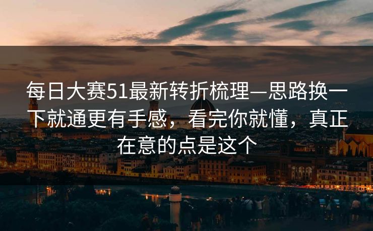 每日大赛51最新转折梳理—思路换一下就通更有手感,看完你就懂,真正在意的点是这个
