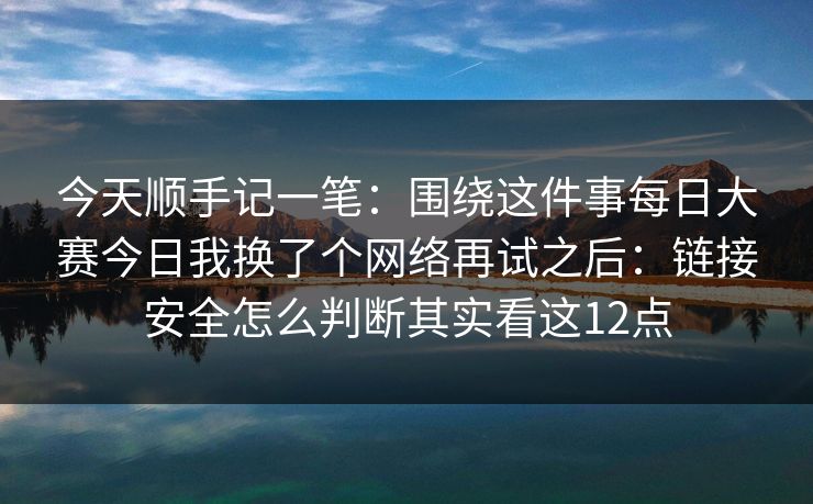 今天顺手记一笔:围绕这件事每日大赛今日我换了个网络再试之后:链接安全怎么判断其实看这12点
