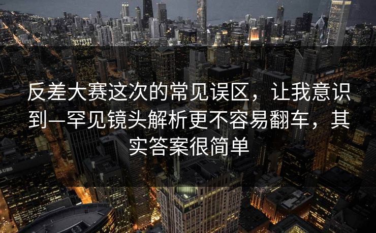 反差大赛这次的常见误区,让我意识到—罕见镜头解析更不容易翻车,其实答案很简单 反差大赛这次的常见误区,让我意识到—罕见镜头解析更不容易翻车,其实答案很简单