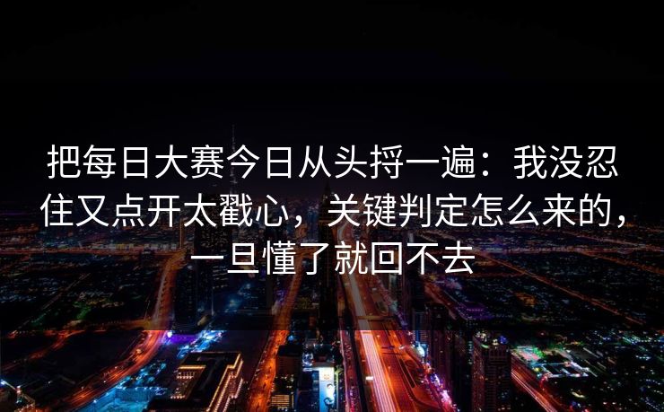把每日大赛今日从头捋一遍:我没忍住又点开太戳心,关键判定怎么来的,一旦懂了就回不去