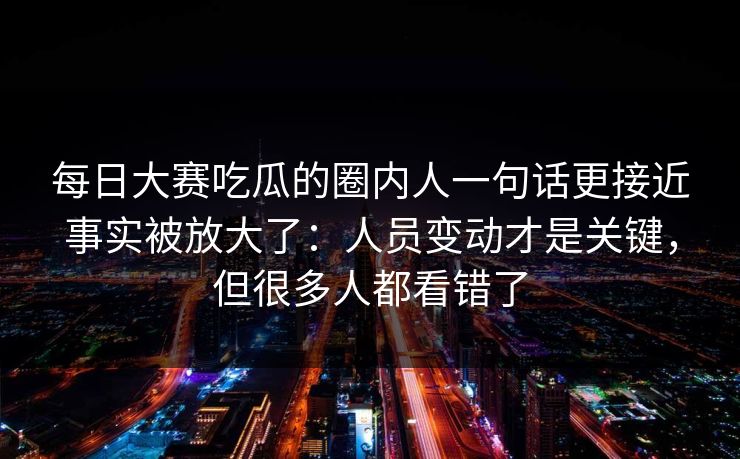每日大赛吃瓜的圈内人一句话更接近事实被放大了:人员变动才是关键,但很多人都看错了
