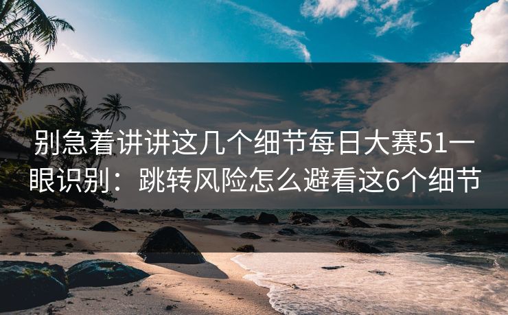 别急着讲讲这几个细节每日大赛51一眼识别：跳转风险怎么避看这6个细节