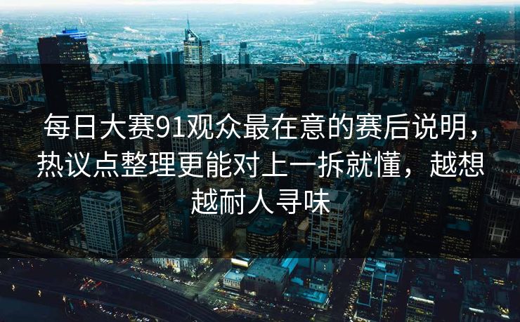 每日大赛91观众最在意的赛后说明，热议点整理更能对上一拆就懂，越想越耐人寻味