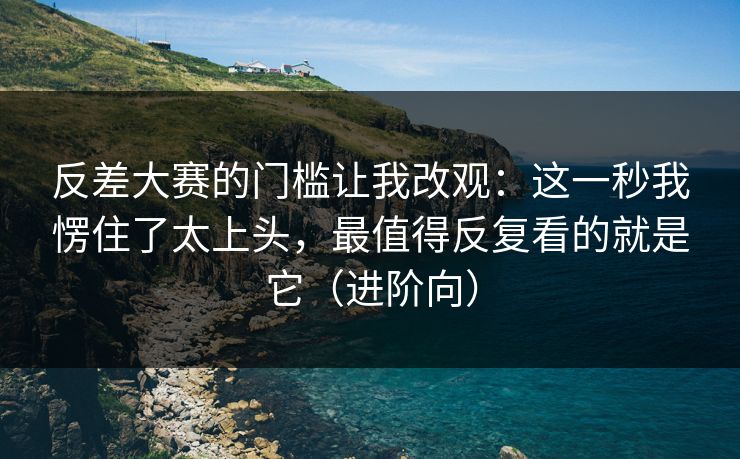 反差大赛的门槛让我改观：这一秒我愣住了太上头，最值得反复看的就是它（进阶向）