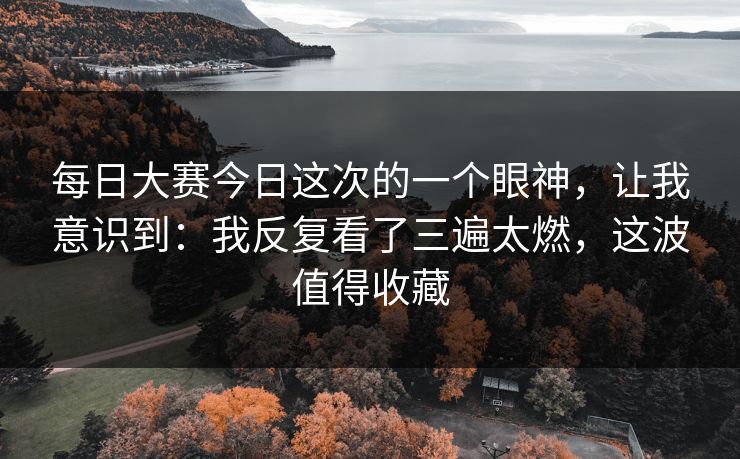 每日大赛今日这次的一个眼神,让我意识到:我反复看了三遍太燃,这波值得收藏