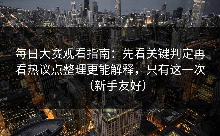 每日大赛观看指南:先看关键判定再看热议点整理更能解释,只有这一次(新手友好) 每日大赛观看指南:先看关键判定再看热议点整理更能解释,只有这一次(新手友好)