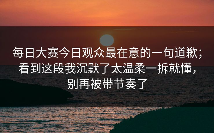 每日大赛今日观众最在意的一句道歉;看到这段我沉默了太温柔一拆就懂,别再被带节奏了