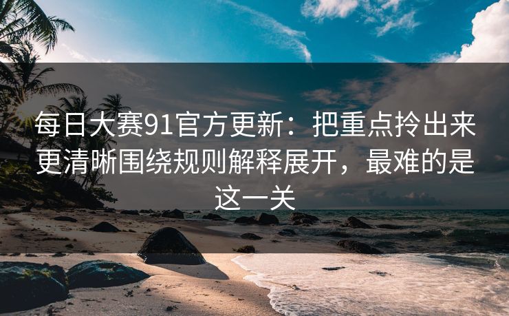 每日大赛91官方更新:把重点拎出来更清晰围绕规则解释展开,最难的是这一关