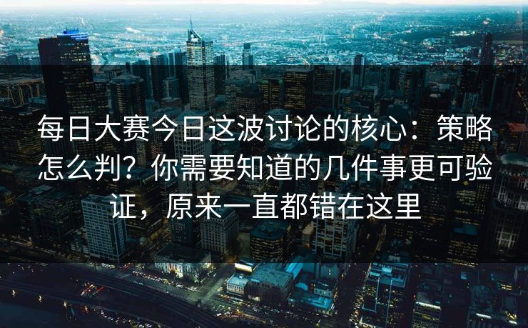 每日大赛今日这波讨论的核心:策略怎么判?你需要知道的几件事更可验证,原来一直都错在这里