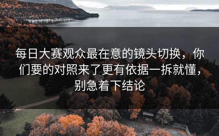 每日大赛观众最在意的镜头切换,你们要的对照来了更有依据一拆就懂,别急着下结论