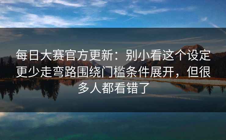 每日大赛官方更新:别小看这个设定更少走弯路围绕门槛条件展开,但很多人都看错了