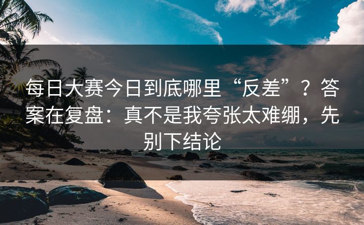 每日大赛今日到底哪里“反差”?答案在复盘:真不是我夸张太难绷,先别下结论