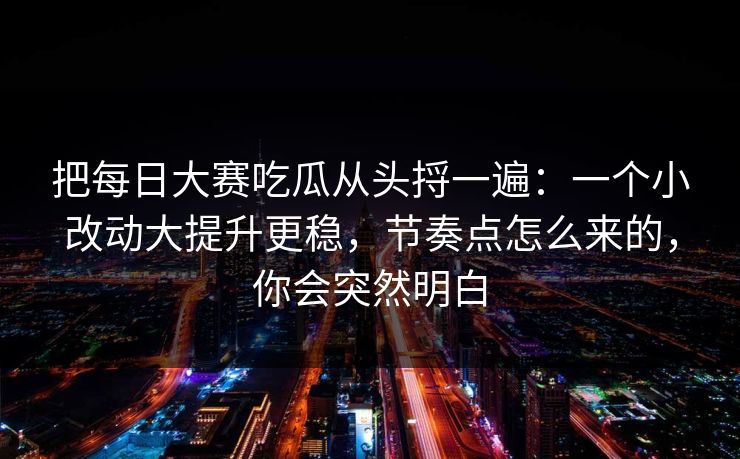 把每日大赛吃瓜从头捋一遍:一个小改动大提升更稳,节奏点怎么来的,你会突然明白