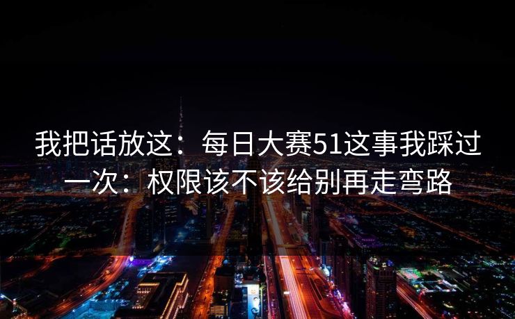 我把话放这:每日大赛51这事我踩过一次:权限该不该给别再走弯路