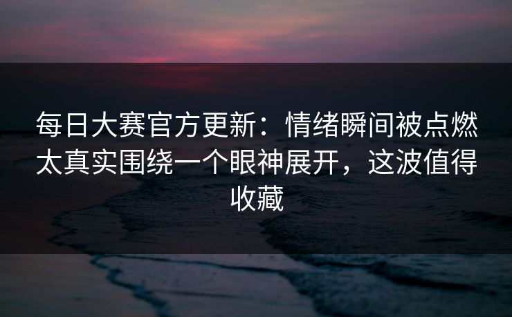 每日大赛官方更新:情绪瞬间被点燃太真实围绕一个眼神展开,这波值得收藏