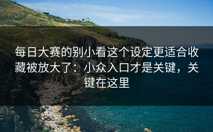 每日大赛的别小看这个设定更适合收藏被放大了:小众入口才是关键,关键在这里
