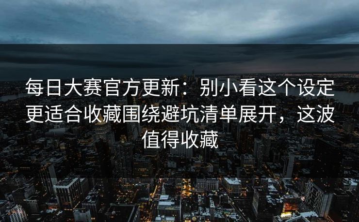 每日大赛官方更新:别小看这个设定更适合收藏围绕避坑清单展开,这波值得收藏