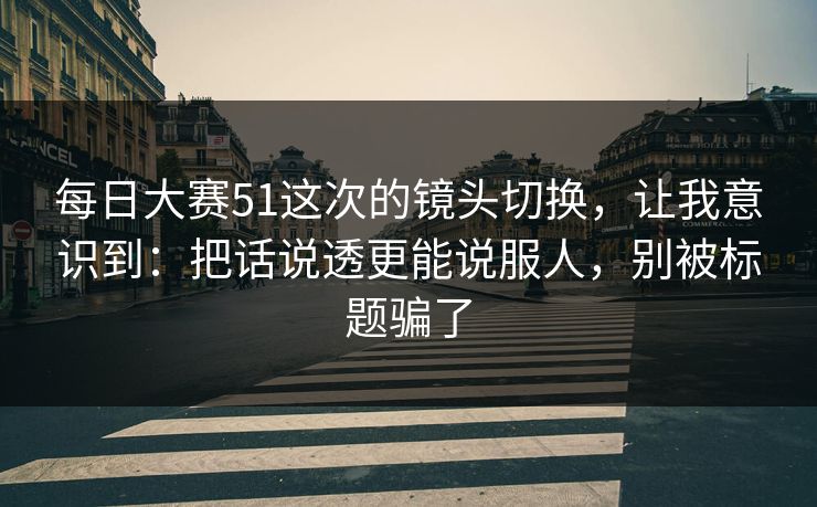 每日大赛51这次的镜头切换,让我意识到:把话说透更能说服人,别被标题骗了
