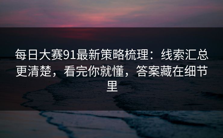 每日大赛91最新策略梳理:线索汇总更清楚,看完你就懂,答案藏在细节里