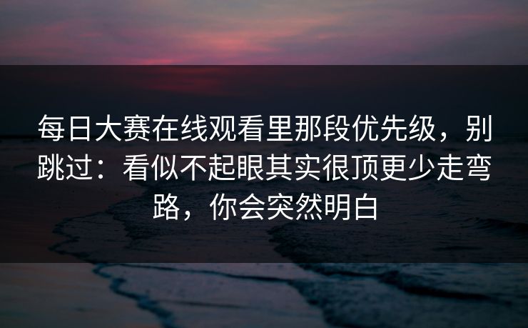 每日大赛在线观看里那段优先级,别跳过:看似不起眼其实很顶更少走弯路,你会突然明白