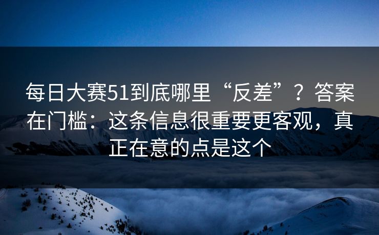 每日大赛51到底哪里“反差”?答案在门槛:这条信息很重要更客观,真正在意的点是这个