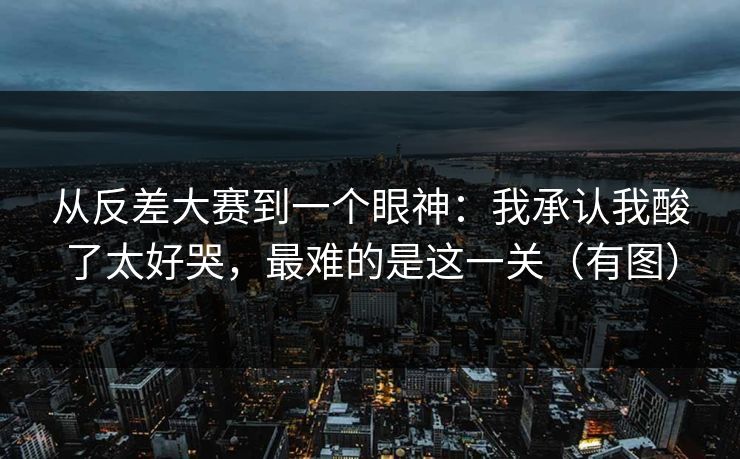从反差大赛到一个眼神:我承认我酸了太好哭,最难的是这一关(有图)